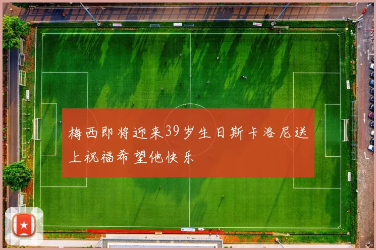 梅西即将迎来39岁生日斯卡洛尼送上祝福希望他快乐