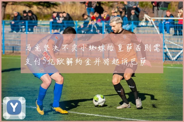 马竞坚决不卖小蜘蛛给皇萨否则需支付5亿欧解约金并将起诉巴萨