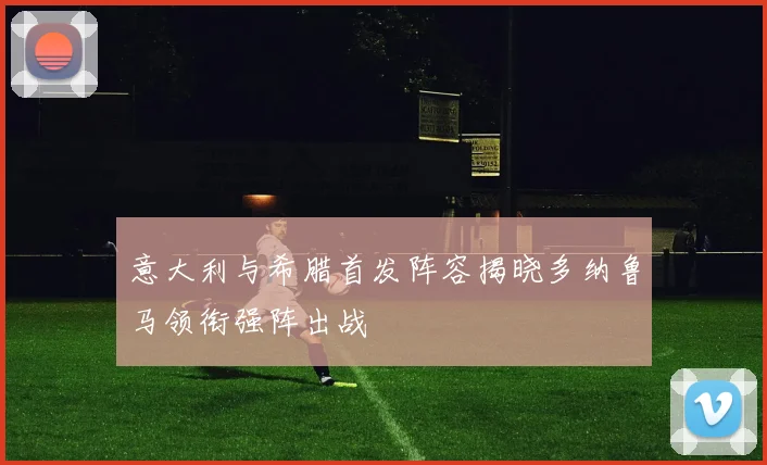 意大利与希腊首发阵容揭晓多纳鲁马领衔强阵出战