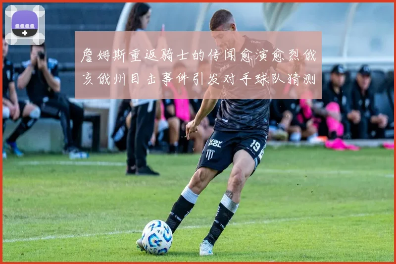 詹姆斯重返骑士的传闻愈演愈烈俄亥俄州目击事件引发对手球队猜测