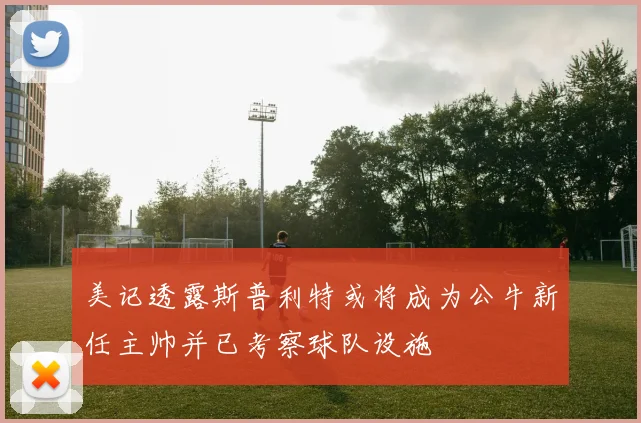 美记透露斯普利特或将成为公牛新任主帅并已考察球队设施