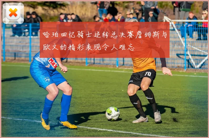哈珀回忆骑士逆转总决赛詹姆斯与欧文的精彩表现令人难忘