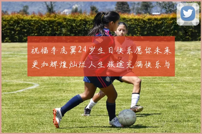 祝福李虎翼24岁生日快乐愿你未来更加辉煌灿烂人生旅途充满快乐与成功