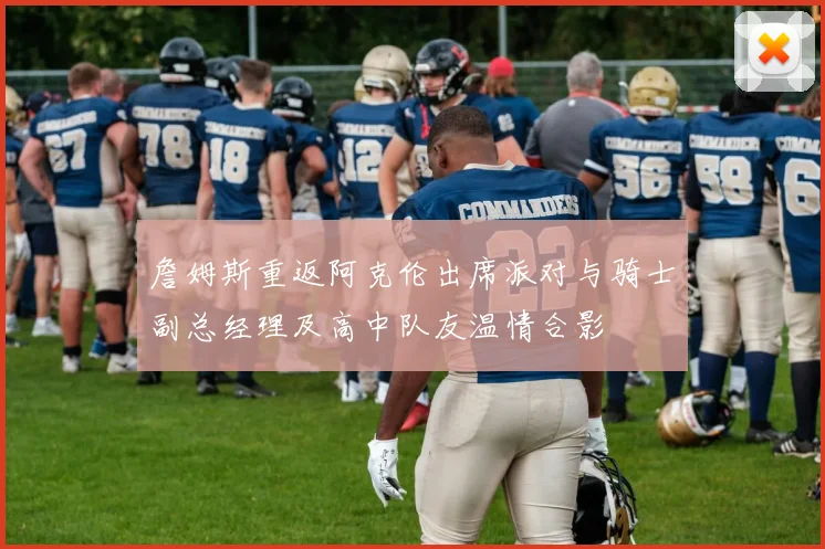 詹姆斯重返阿克伦出席派对与骑士副总经理及高中队友温情合影