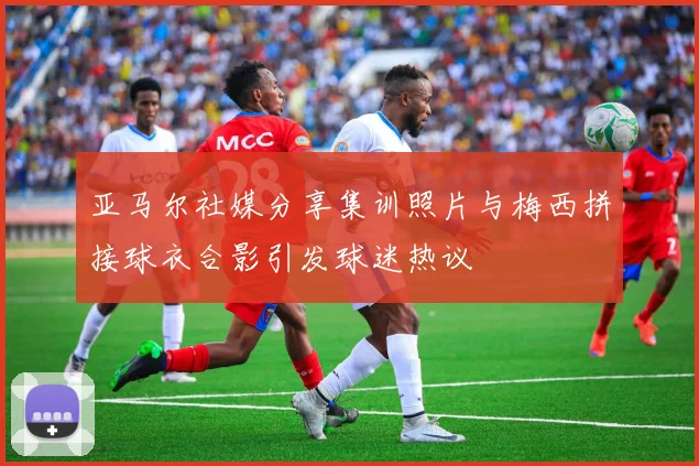 亚马尔社媒分享集训照片与梅西拼接球衣合影引发球迷热议