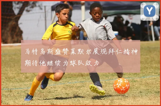 马特乌斯盛赞莱默尔展现拜仁精神期待他继续为球队效力