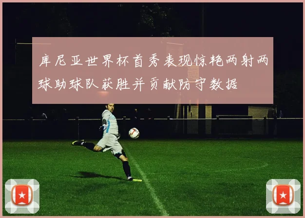 库尼亚世界杯首秀表现惊艳两射两球助球队获胜并贡献防守数据