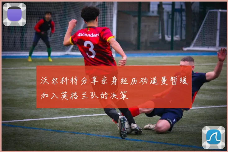 沃尔科特分享亲身经历劝道曼暂缓加入英格兰队的决策