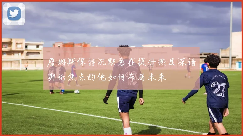 詹姆斯保持沉默意在提升热度深谙舆论焦点的他如何布局未来