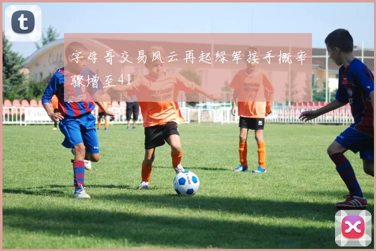 字母哥交易风云再起绿军接手概率骤增至41