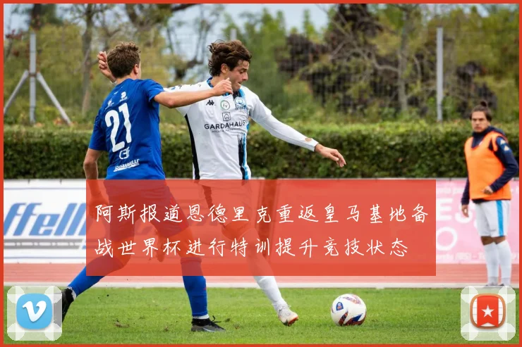 阿斯报道恩德里克重返皇马基地备战世界杯进行特训提升竞技状态