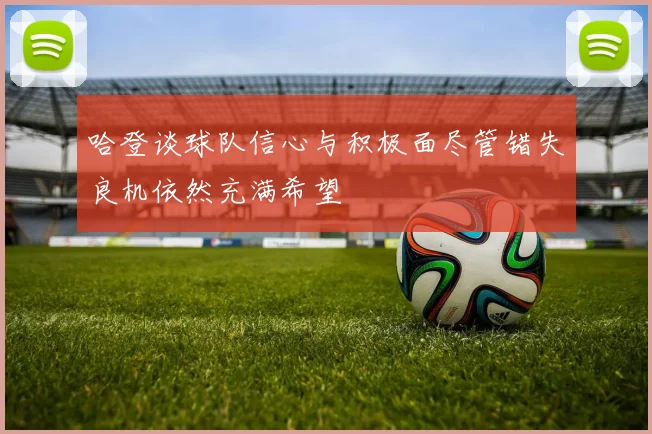 哈登谈球队信心与积极面尽管错失良机依然充满希望