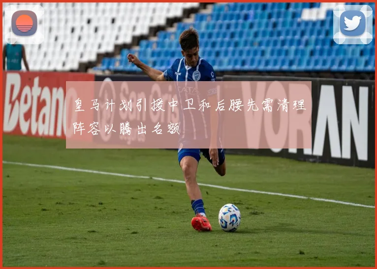 皇马计划引援中卫和后腰先需清理阵容以腾出名额