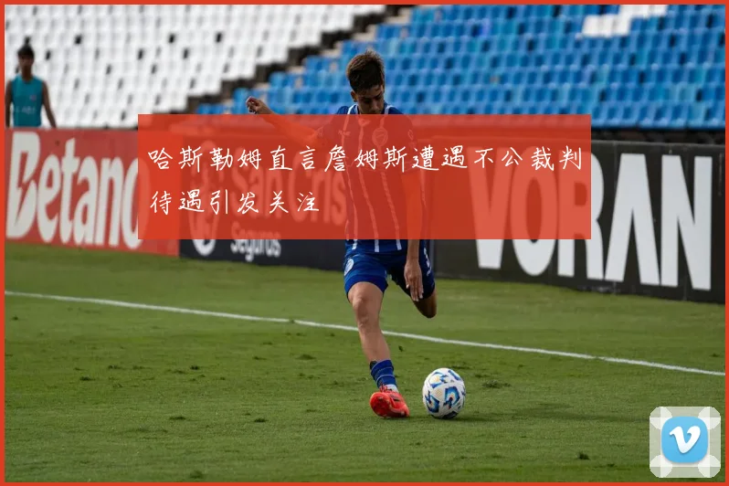 哈斯勒姆直言詹姆斯遭遇不公裁判待遇引发关注