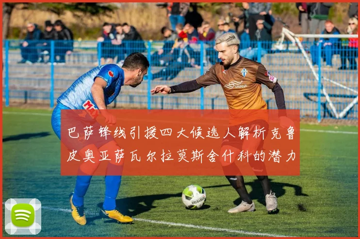 巴萨锋线引援四大候选人解析克鲁皮奥亚萨瓦尔拉莫斯舍什科的潜力与前景