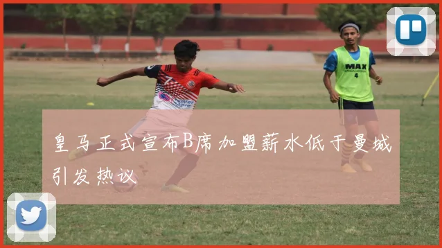 皇马正式宣布B席加盟薪水低于曼城引发热议